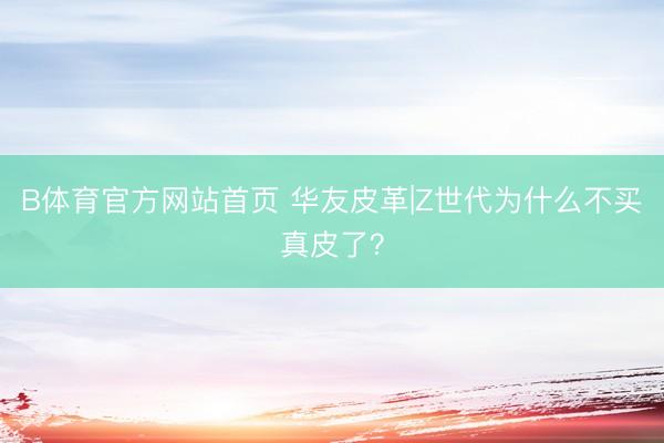 B体育官方网站首页 华友皮革|Z世代为什么不买真皮了？