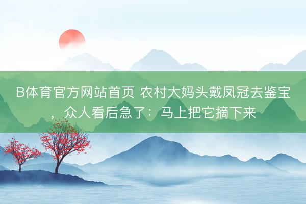 B体育官方网站首页 农村大妈头戴凤冠去鉴宝，众人看后急了：马上把它摘下来