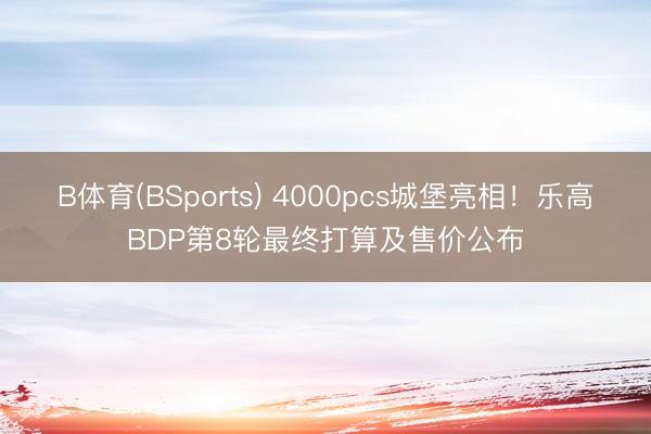 B体育(BSports) 4000pcs城堡亮相！乐高BDP第8轮最终打算及售价公布