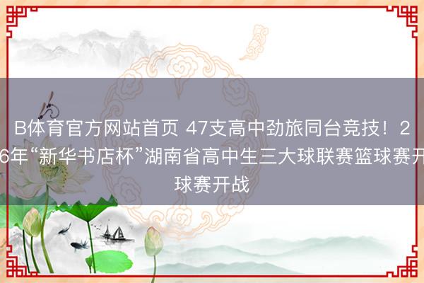 B体育官方网站首页 47支高中劲旅同台竞技！2026年“新华书店杯”湖南省高中生三大球联赛篮球赛开战