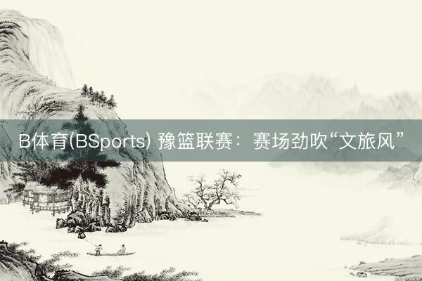B体育(BSports) 豫篮联赛：赛场劲吹“文旅风”