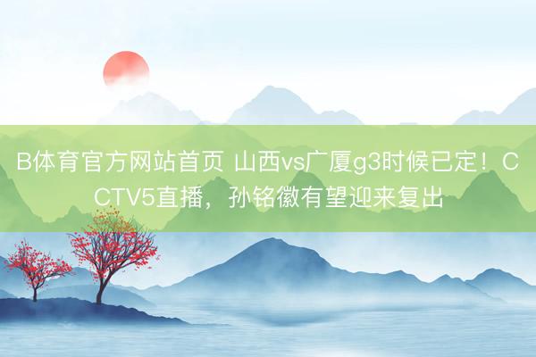 B体育官方网站首页 山西vs广厦g3时候已定！CCTV5直播，孙铭徽有望迎来复出