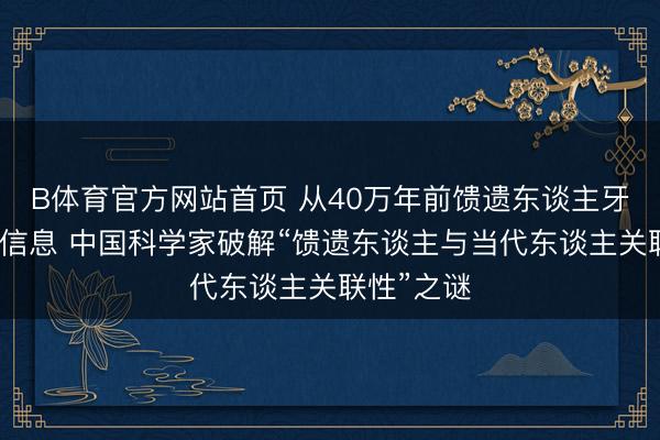 B体育官方网站首页 从40万年前馈遗东谈主牙齿中获取信息 中国科学家破解“馈遗东谈主与当代东谈主关联性”之谜