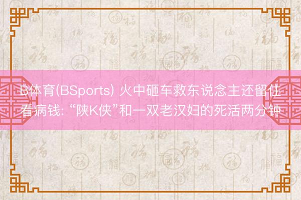 B体育(BSports) 火中砸车救东说念主还留住看病钱: “陕K侠”和一双老汉妇的死活两分钟
