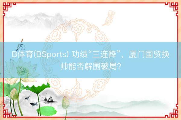 B体育(BSports) 功绩“三连降”，厦门国贸换帅能否解围破局？