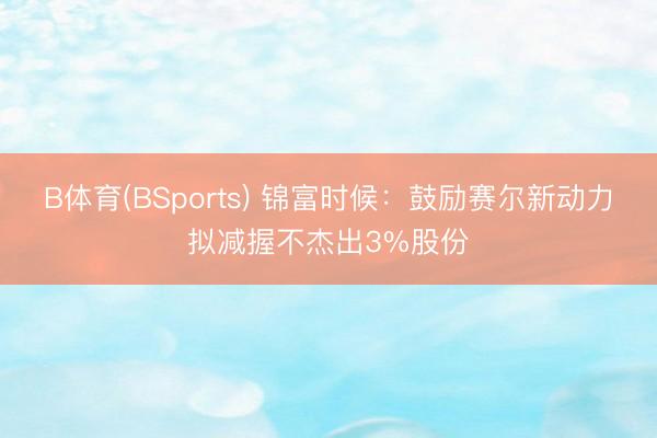 B体育(BSports) 锦富时候：鼓励赛尔新动力拟减握不杰出3%股份