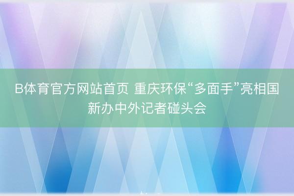 B体育官方网站首页 重庆环保“多面手”亮相国新办中外记者碰头会