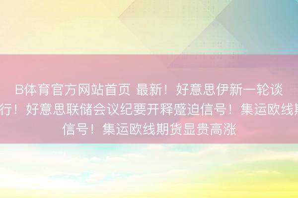 B体育官方网站首页 最新！好意思伊新一轮谈判或5月底举行！好意思联储会议纪要开释蹙迫信号！集运欧线期货显贵高涨