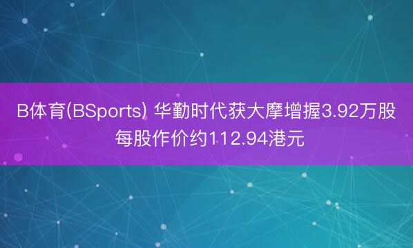 B体育(BSports) 华勤时代获大摩增握3.92万股 每股作价约112.94港元