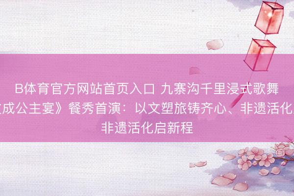 B体育官方网站首页入口 九寨沟千里浸式歌舞剧《文成公主宴》餐秀首演：以文塑旅铸齐心、非遗活化启新程