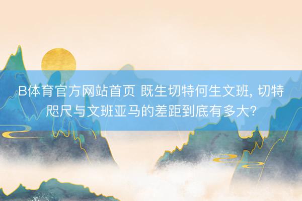 B体育官方网站首页 既生切特何生文班, 切特咫尺与文班亚马的差距到底有多大?