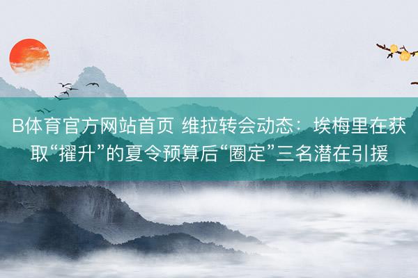B体育官方网站首页 维拉转会动态：埃梅里在获取“擢升”的夏令预算后“圈定”三名潜在引援