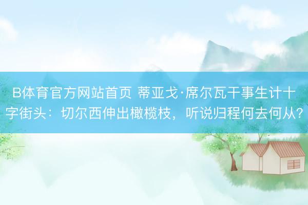 B体育官方网站首页 蒂亚戈·席尔瓦干事生计十字街头：切尔西伸出橄榄枝，听说归程何去何从？