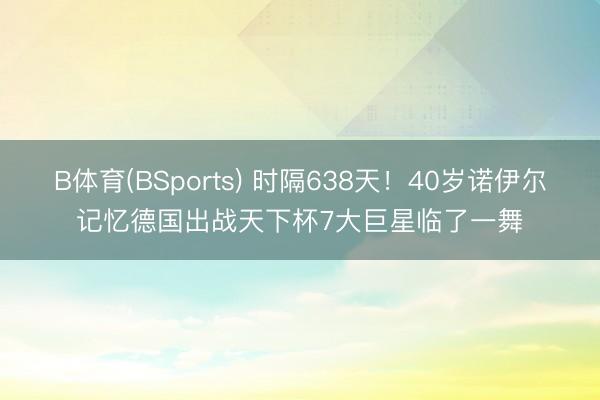 B体育(BSports) 时隔638天！40岁诺伊尔记忆德国出战天下杯7大巨星临了一舞