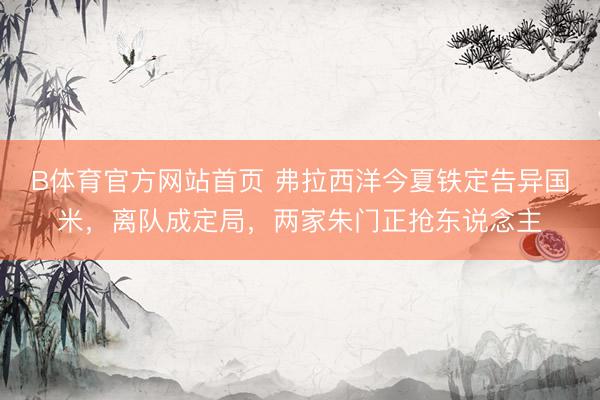 B体育官方网站首页 弗拉西洋今夏铁定告异国米，离队成定局，两家朱门正抢东说念主