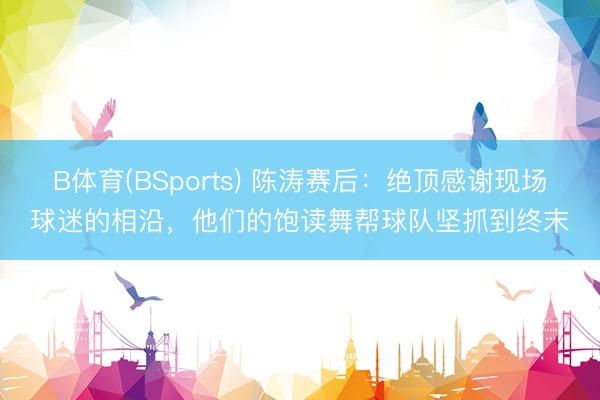 B体育(BSports) 陈涛赛后：绝顶感谢现场球迷的相沿，他们的饱读舞帮球队坚抓到终末