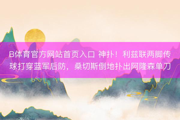 B体育官方网站首页入口 神扑！利兹联两脚传球打穿蓝军后防，桑切斯倒地扑出阿隆森单刀