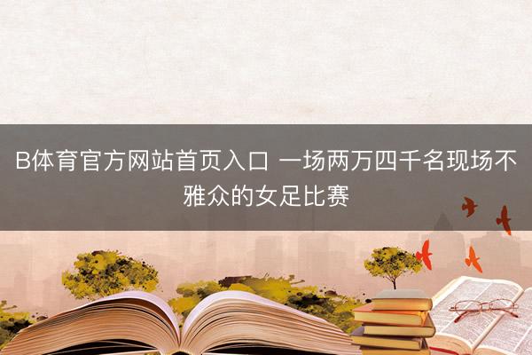 B体育官方网站首页入口 一场两万四千名现场不雅众的女足比赛