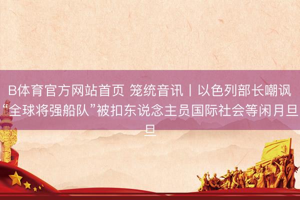 B体育官方网站首页 笼统音讯丨以色列部长嘲讽“全球将强船队”被扣东说念主员国际社会等闲月旦