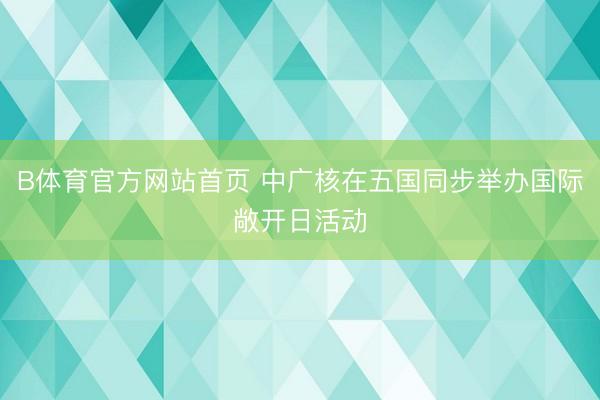 B体育官方网站首页 中广核在五国同步举办国际敞开日活动