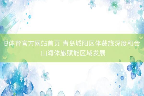 B体育官方网站首页 青岛城阳区体裁旅深度和会 山海体旅赋能区域发展