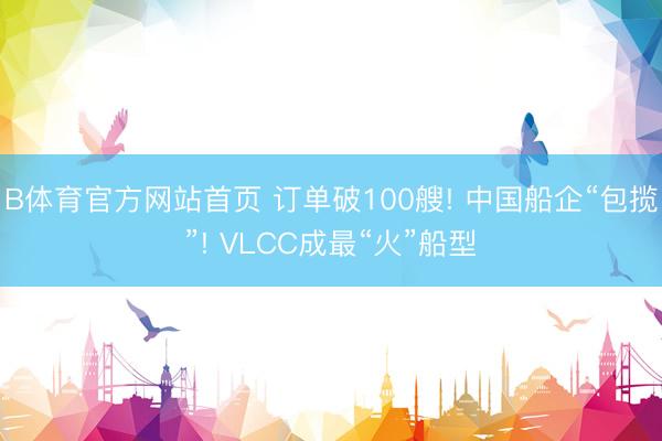 B体育官方网站首页 订单破100艘! 中国船企“包揽”! VLCC成最“火”船型