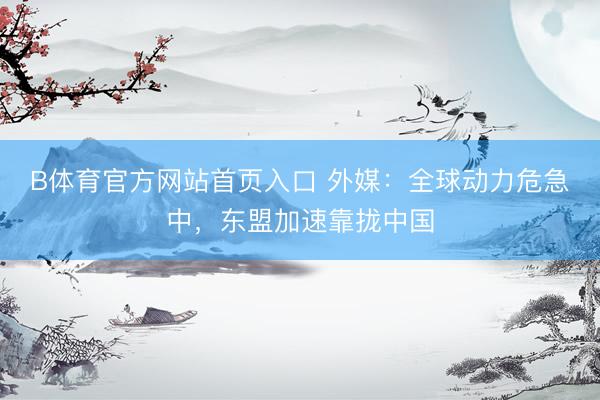B体育官方网站首页入口 外媒:全球动力危急中,东盟加速靠拢中国