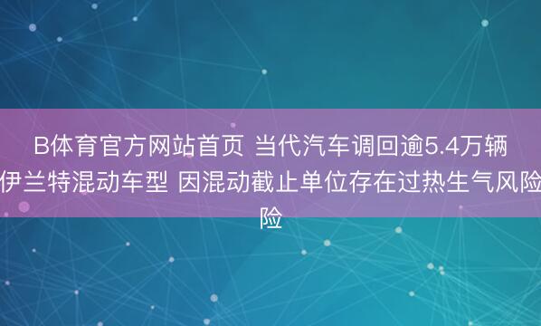 B体育官方网站首页 当代汽车调回逾5.4万辆伊兰特混动车型 因混动截止单位存在过热生气风险
