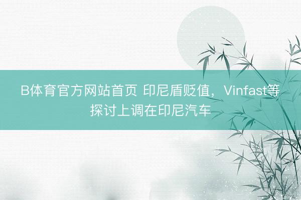 B体育官方网站首页 印尼盾贬值，Vinfast等探讨上调在印尼汽车