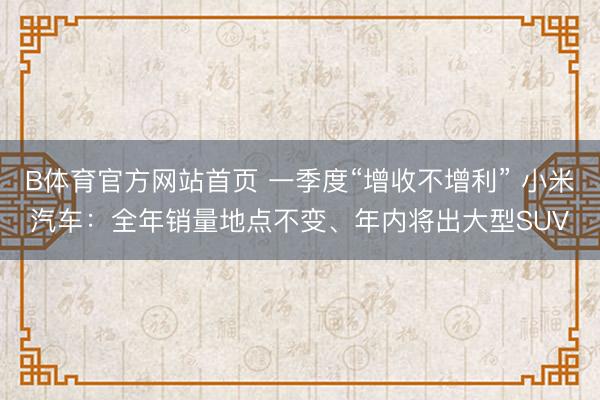B体育官方网站首页 一季度“增收不增利” 小米汽车：全年销量地点不变、年内将出大型SUV