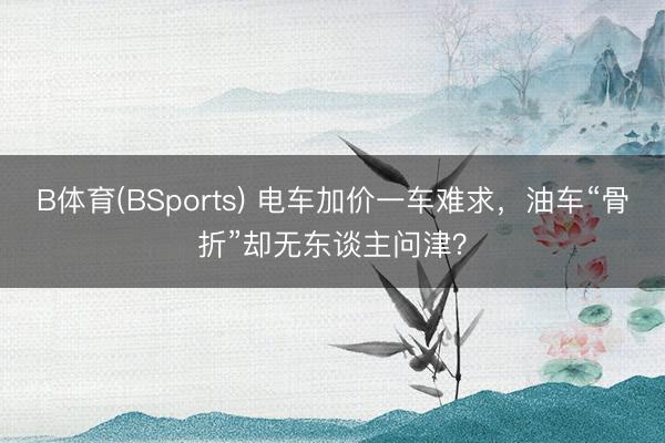 B体育(BSports) 电车加价一车难求，油车“骨折”却无东谈主问津？