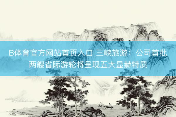 B体育官方网站首页入口 三峡旅游：公司首批两艘省际游轮将呈现五大显赫特质