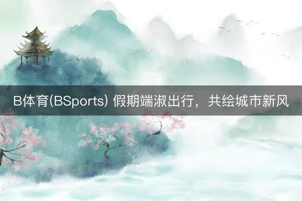 B体育(BSports) 假期端淑出行，共绘城市新风