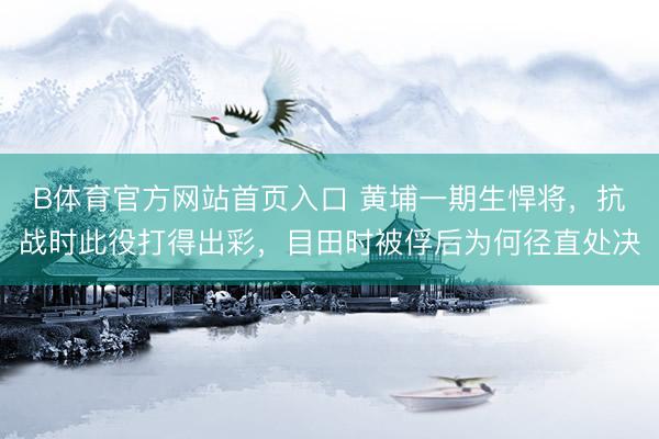 B体育官方网站首页入口 黄埔一期生悍将,抗战时此役打得出彩,目田时被俘后为何径直处决