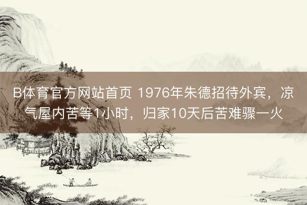 B体育官方网站首页 1976年朱德招待外宾，凉气屋内苦等1小时，归家10天后苦难骤一火