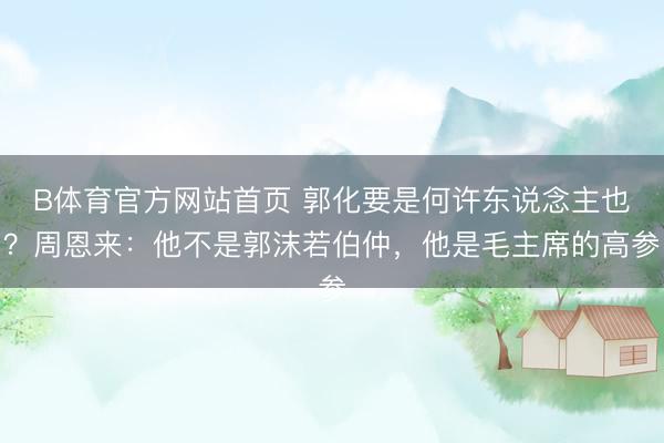 B体育官方网站首页 郭化要是何许东说念主也?周恩来:他不是郭沫若伯仲,他是毛主席的高参