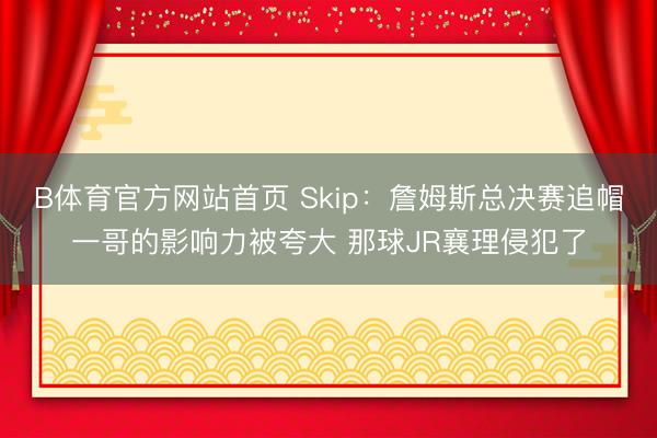 B体育官方网站首页 Skip:詹姆斯总决赛追帽一哥的影响力被夸大 那球JR襄理侵犯了