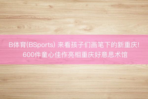 B体育(BSports) 来看孩子们画笔下的新重庆! 600件童心佳作亮相重庆好意思术馆