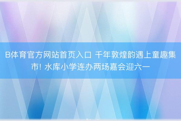 B体育官方网站首页入口 千年敦煌韵遇上童趣集市! 水库小学连办两场嘉会迎六一