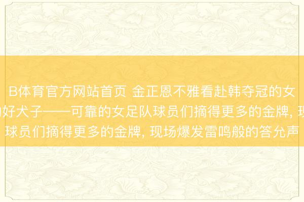 B体育官方网站首页 金正恩不雅看赴韩夺冠的女足扮演赛, 祝愿朝鲜的好犬子——可靠的女足队球员们摘得更多的金牌, 现场爆发雷鸣般的答允声