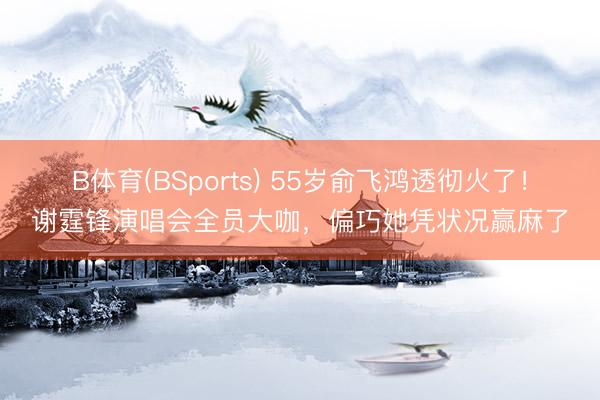 B体育(BSports) 55岁俞飞鸿透彻火了！谢霆锋演唱会全员大咖，偏巧她凭状况赢麻了