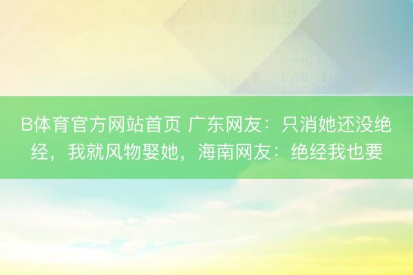 B体育官方网站首页 广东网友：只消她还没绝经，我就风物娶她，海南网友：绝经我也要