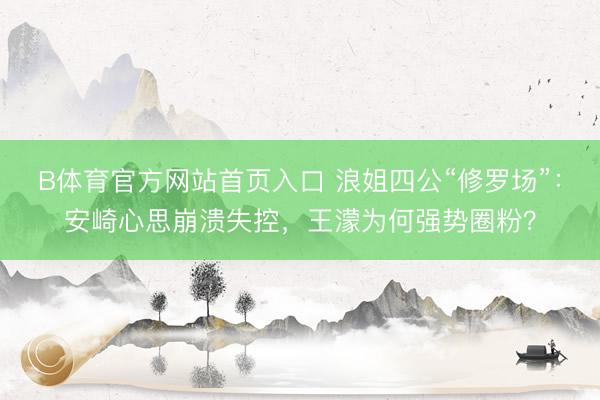 B体育官方网站首页入口 浪姐四公“修罗场”:安崎心思崩溃失控,王濛为何强势圈粉?
