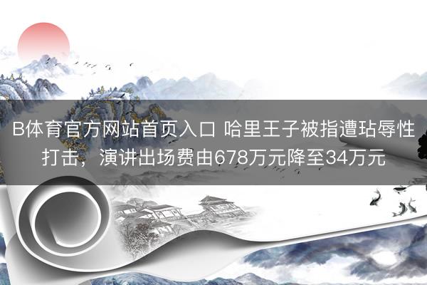 B体育官方网站首页入口 哈里王子被指遭玷辱性打击，演讲出场费由678万元降至34万元