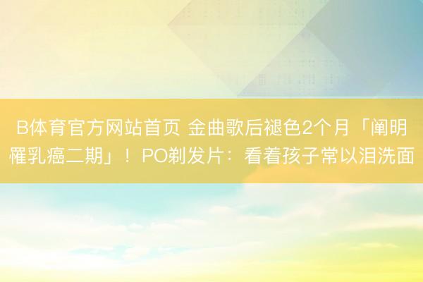 B体育官方网站首页 金曲歌后褪色2个月「阐明罹乳癌二期」！PO剃发片：看着孩子常以泪洗面