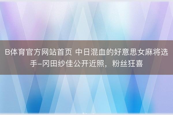 B体育官方网站首页 中日混血的好意思女麻将选手-冈田纱佳公开近照,粉丝狂喜