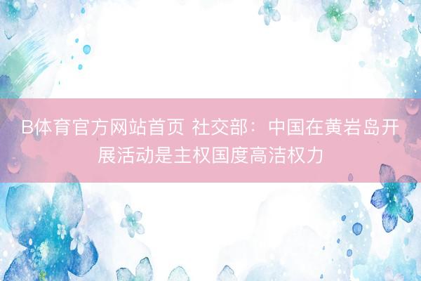 B体育官方网站首页 社交部:中国在黄岩岛开展活动是主权国度高洁权力