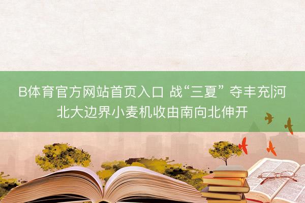 B体育官方网站首页入口 战“三夏” 夺丰充|河北大边界小麦机收由南向北伸开