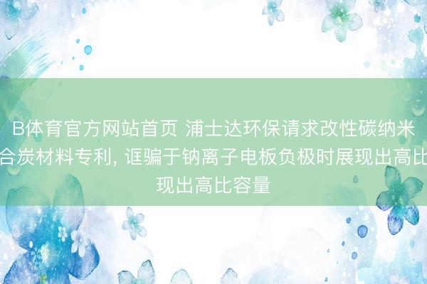B体育官方网站首页 浦士达环保请求改性碳纳米管复合炭材料专利， 诓骗于钠离子电板负极时展现出高比容量