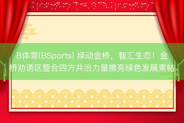 B体育(BSports) 绿动金桥，智汇生态！金桥劝诱区整合四方共治力量擦亮绿色发展柬帖